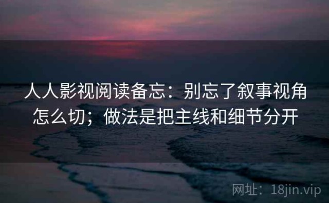 人人影视阅读备忘：别忘了叙事视角怎么切；做法是把主线和细节分开