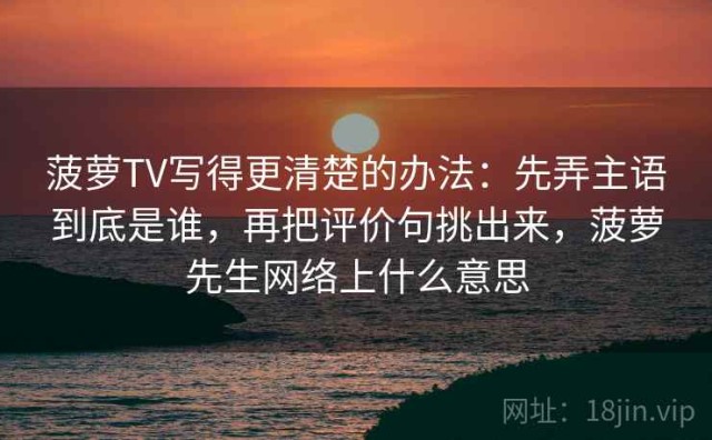 菠萝TV写得更清楚的办法：先弄主语到底是谁，再把评价句挑出来，菠萝先生网络上什么意思