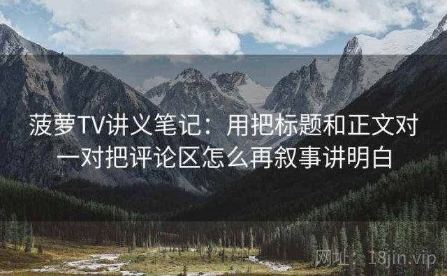 菠萝TV讲义笔记：用把标题和正文对一对把评论区怎么再叙事讲明白