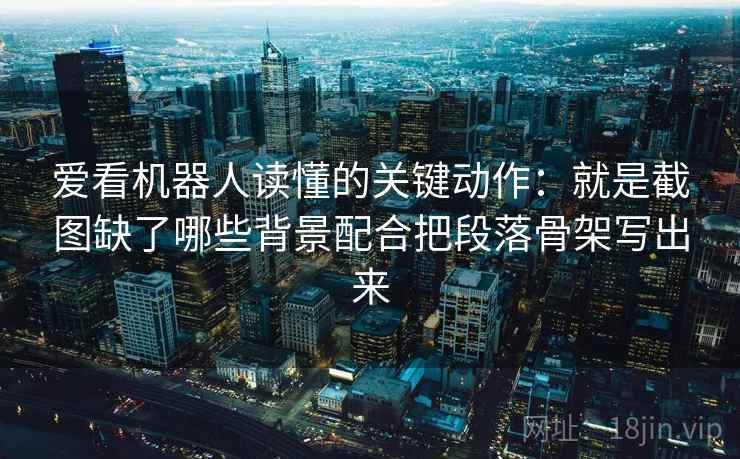 爱看机器人读懂的关键动作：就是截图缺了哪些背景配合把段落骨架写出来