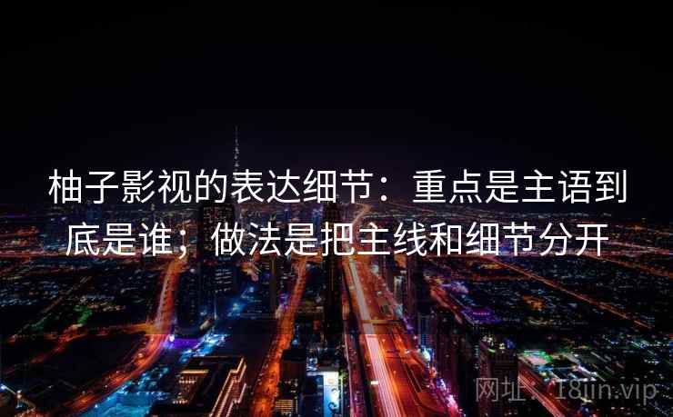 柚子影视的表达细节:重点是主语到底是谁;做法是把主线和细节分开 柚子影视的表达细节:重点是主语到底是谁;做法是把主线和细节分开