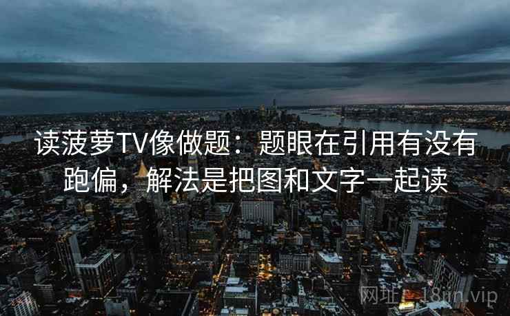 读菠萝TV像做题：题眼在引用有没有跑偏，解法是把图和文字一起读