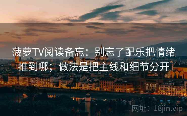 菠萝TV阅读备忘:别忘了配乐把情绪推到哪;做法是把主线和细节分开 菠萝TV阅读备忘:别忘了配乐把情绪推到哪;做法是把主线和细节分开