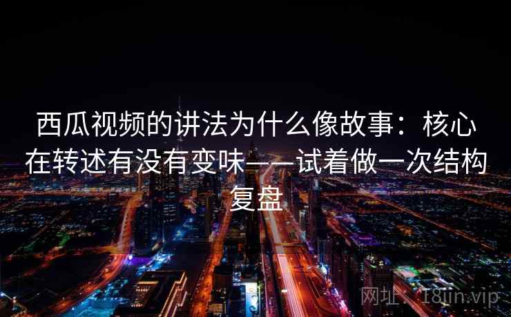 西瓜视频的讲法为什么像故事：核心在转述有没有变味——试着做一次结构复盘