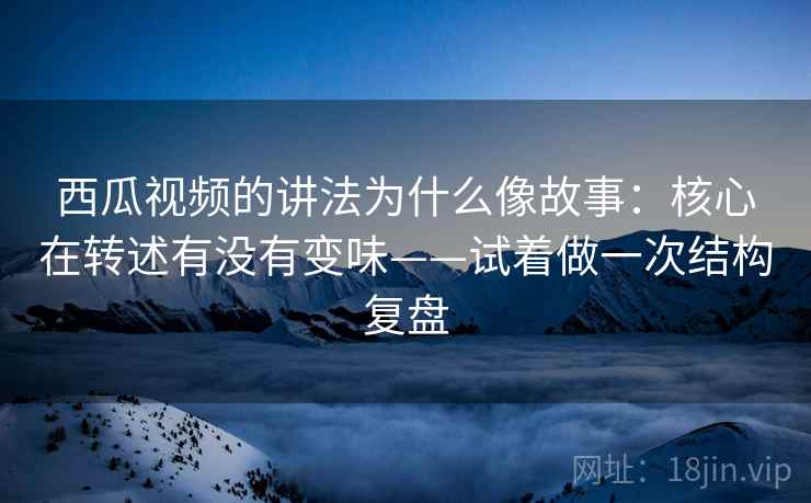 西瓜视频的讲法为什么像故事:核心在转述有没有变味——试着做一次结构复盘 西瓜视频的讲法为什么像故事:核心在转述有没有变味——试着做一次结构复盘