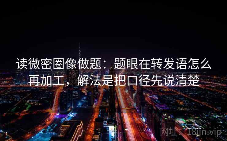 读微密圈像做题：题眼在转发语怎么再加工，解法是把口径先说清楚