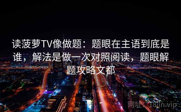 读菠萝TV像做题：题眼在主语到底是谁，解法是做一次对照阅读，题眼解题攻略文都
