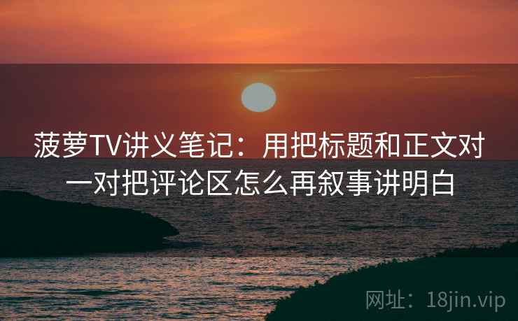 菠萝TV讲义笔记：用把标题和正文对一对把评论区怎么再叙事讲明白