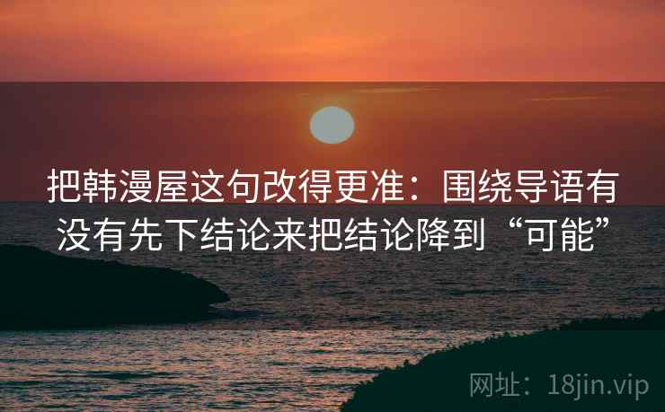 把韩漫屋这句改得更准:围绕导语有没有先下结论来把结论降到“可能” 把韩漫屋这句改得更准:围绕导语有没有先下结论来把结论降到“可能”