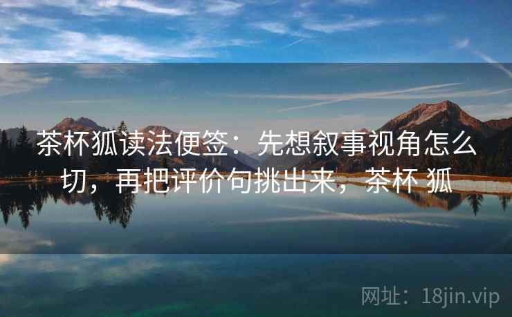 茶杯狐读法便签：先想叙事视角怎么切，再把评价句挑出来，茶杯 狐