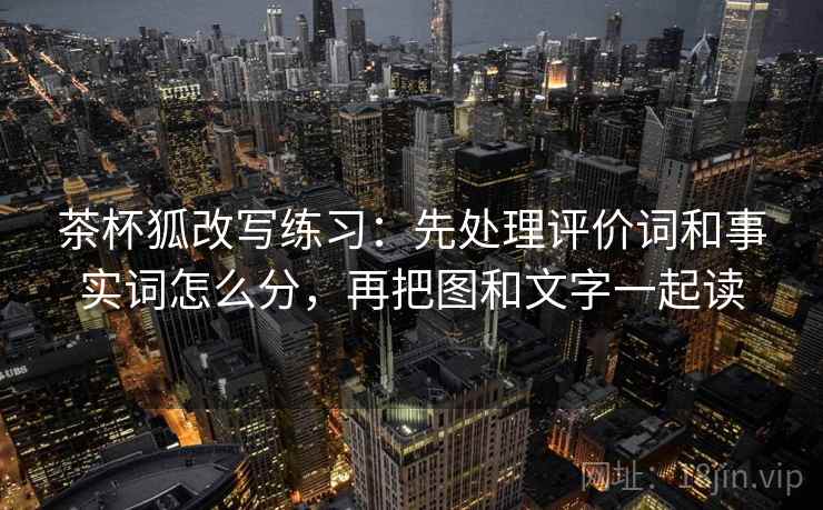 茶杯狐改写练习：先处理评价词和事实词怎么分，再把图和文字一起读