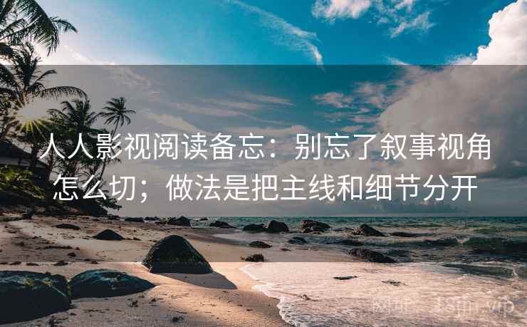 人人影视阅读备忘：别忘了叙事视角怎么切；做法是把主线和细节分开